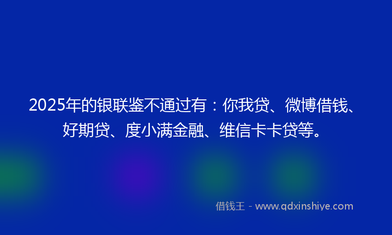 2025年的银联鉴不通过有：你我贷、微博借钱、好期贷、度小满金融、维信卡卡贷等。