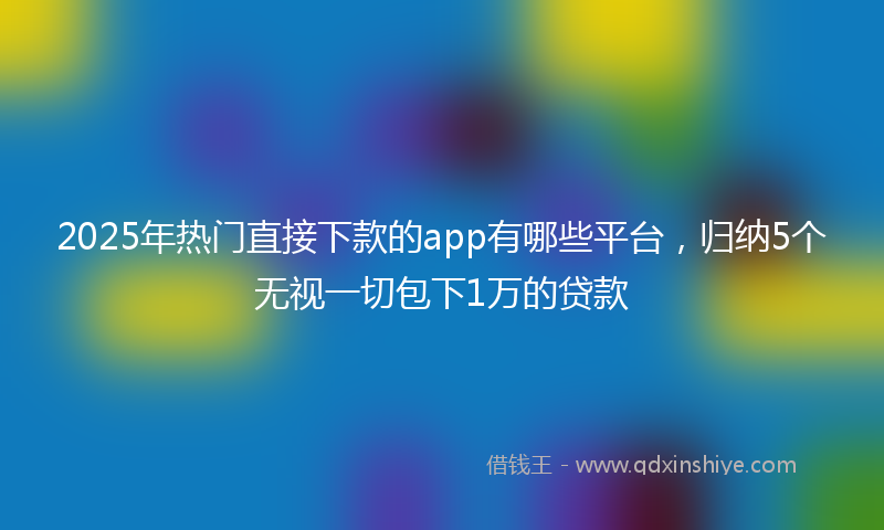 2025年热门直接下款的app有哪些平台，归纳5个无视一切包下1万的贷款
