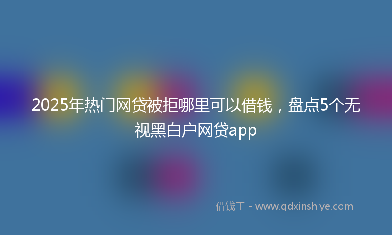 2025年热门网贷被拒哪里可以借钱，盘点5个无视黑白户网贷app