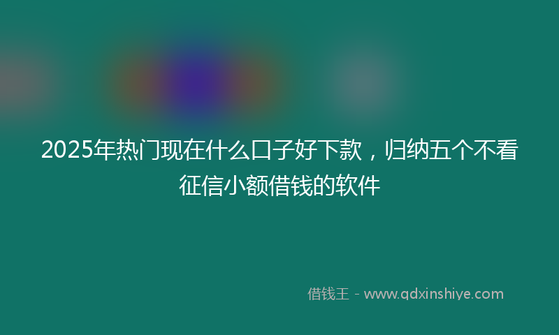 2025年热门现在什么口子好下款，归纳五个不看征信小额借钱的软件
