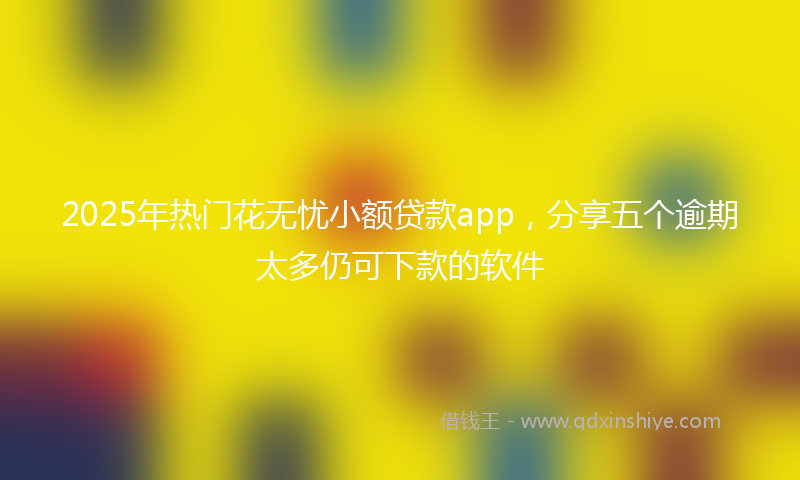 2025年热门花无忧小额贷款app，分享五个逾期太多仍可下款的软件