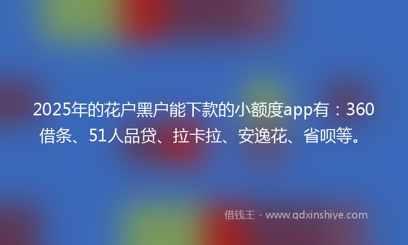 2025年的花户黑户能下款的小额度app有：360借条、51人品贷、拉卡拉、安逸花、省呗等。