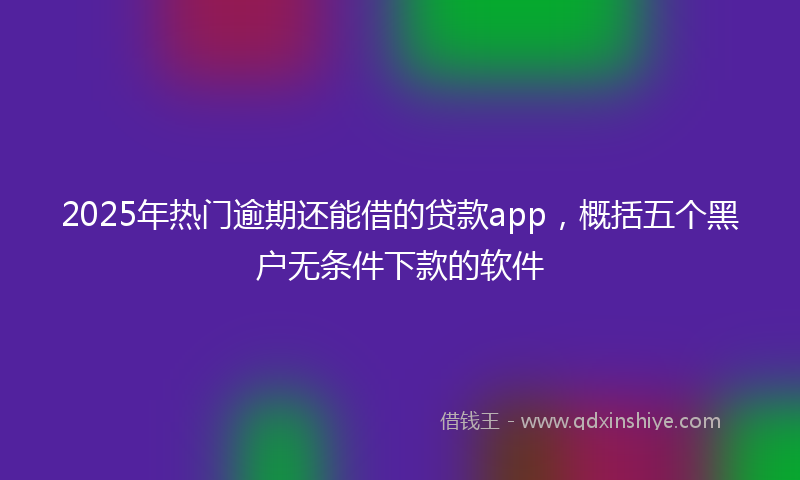 2025年热门逾期还能借的贷款app，概括五个黑户无条件下款的软件