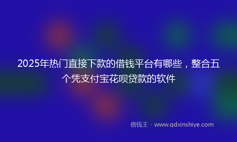 2025年热门直接下款的借钱平台有哪些，整合五个凭支付宝花呗贷款的软件