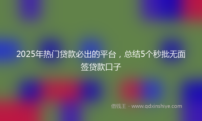 2025年热门贷款必出的平台，总结5个秒批无面签贷款口子