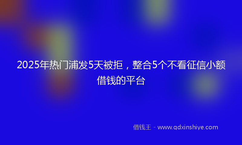 2025年热门浦发5天被拒，整合5个不看征信小额借钱的平台