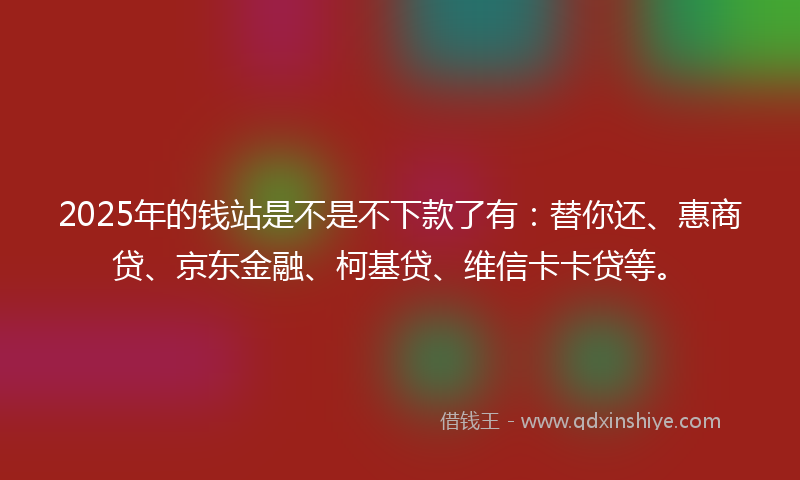 2025年的钱站是不是不下款了有：替你还、惠商贷、京东金融、柯基贷、维信卡卡贷等。