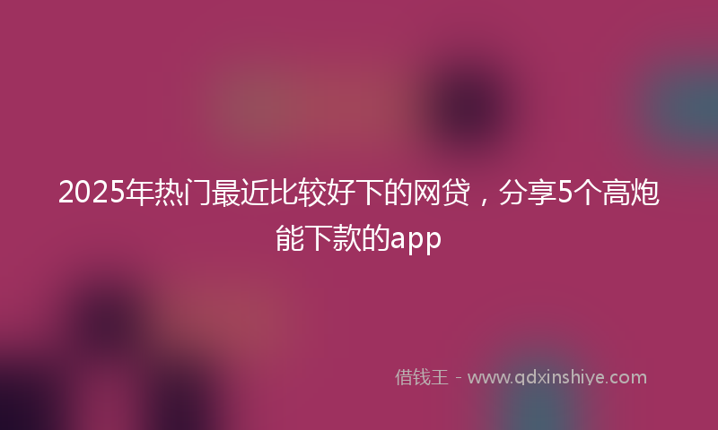 2025年热门最近比较好下的网贷，分享5个高炮能下款的app