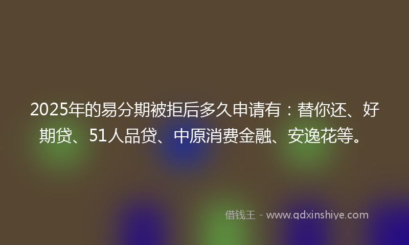 2025年的易分期被拒后多久申请有：替你还、好期贷、51人品贷、中原消费金融、安逸花等。
