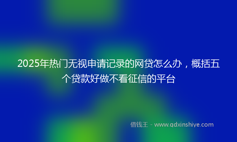 2025年热门无视申请记录的网贷怎么办，概括五个贷款好做不看征信的平台