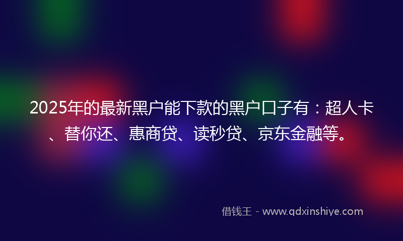 2025年的最新黑户能下款的黑户口子有：超人卡、替你还、惠商贷、读秒贷、京东金融等。