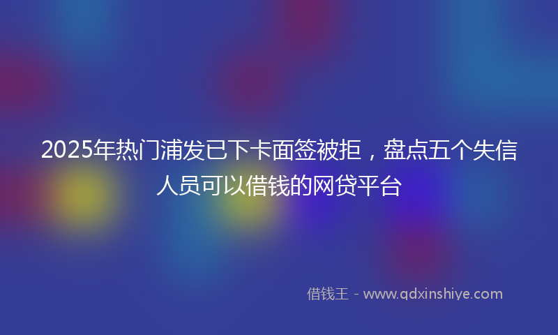 2025年热门浦发已下卡面签被拒，盘点五个失信人员可以借钱的网贷平台