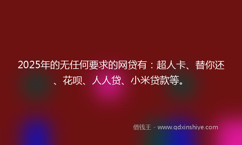 2025年的无任何要求的网贷有：超人卡、替你还、花呗、人人贷、小米贷款等。
