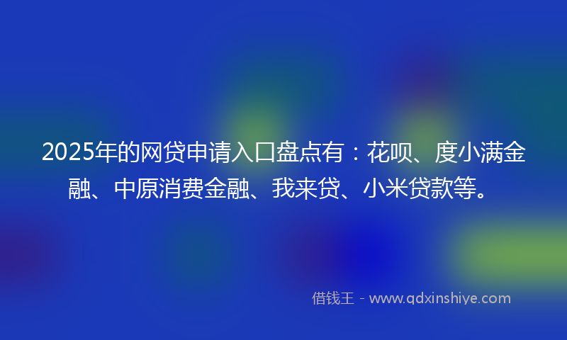 2025年的网贷申请入口盘点有：花呗、度小满金融、中原消费金融、我来贷、小米贷款等。