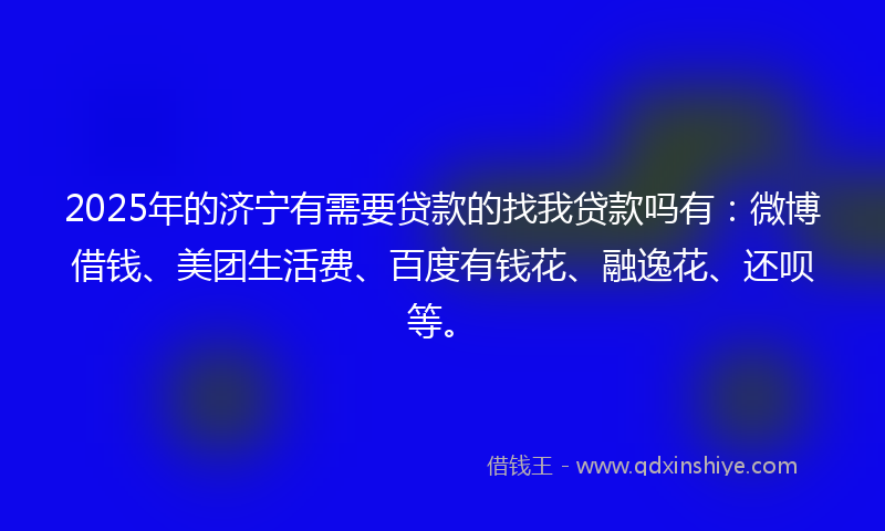 2025年的济宁有需要贷款的找我贷款吗有：微博借钱、美团生活费、百度有钱花、融逸花、还呗等。