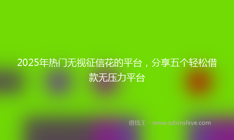 2025年热门无视征信花的平台，分享五个轻松借款无压力平台