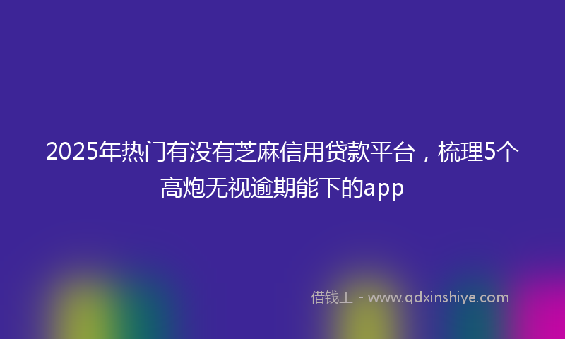 2025年热门有没有芝麻信用贷款平台，梳理5个高炮无视逾期能下的app