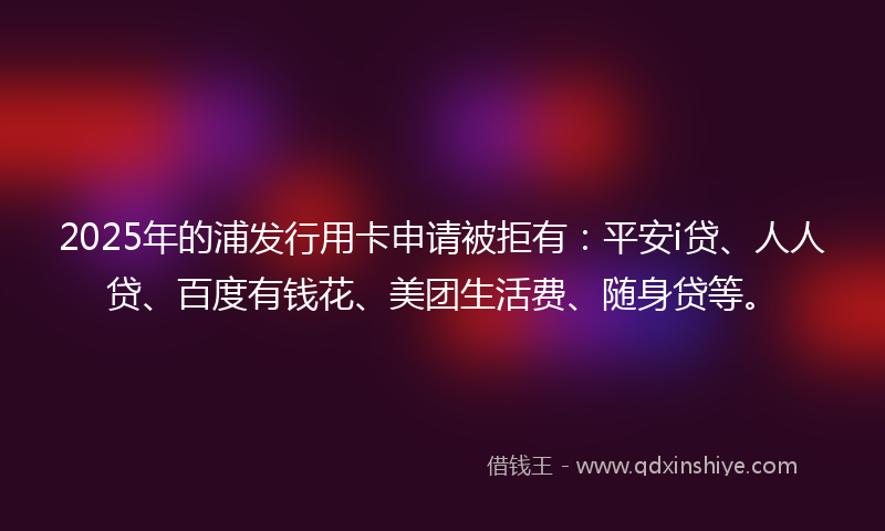 2025年的浦发行用卡申请被拒有：平安i贷、人人贷、百度有钱花、美团生活费、随身贷等。