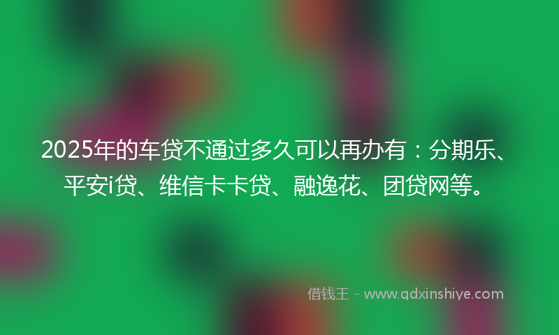 2025年的车贷不通过多久可以再办有：分期乐、平安i贷、维信卡卡贷、融逸花、团贷网等。
