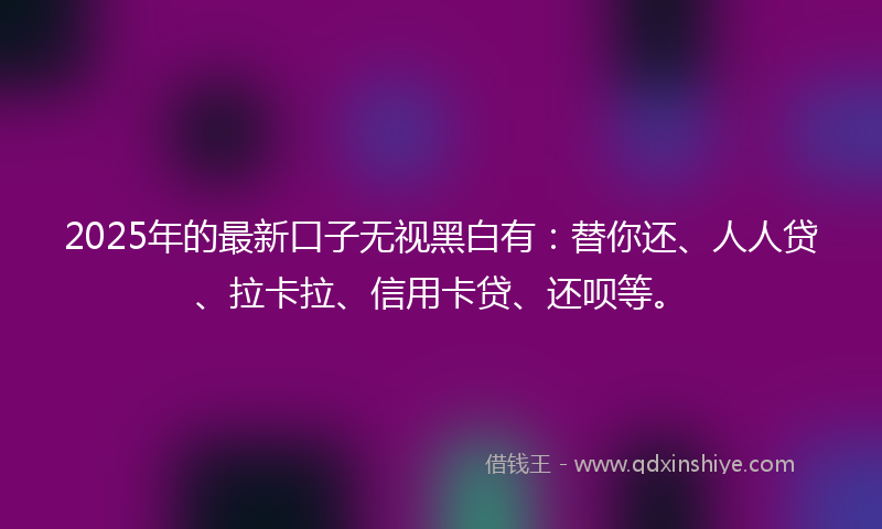2025年的最新口子无视黑白有：替你还、人人贷、拉卡拉、信用卡贷、还呗等。