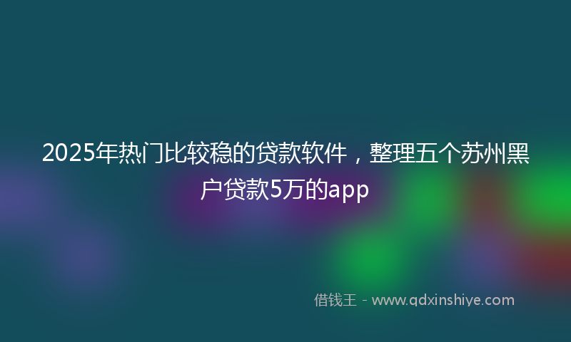 2025年热门比较稳的贷款软件，整理五个苏州黑户贷款5万的app