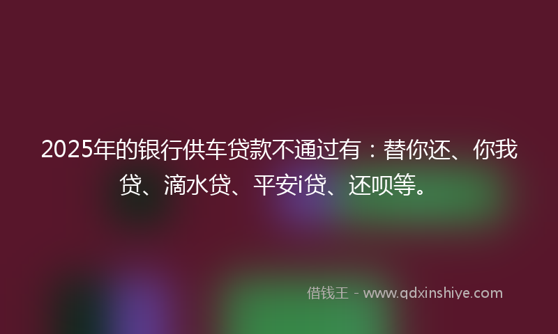 2025年的银行供车贷款不通过有：替你还、你我贷、滴水贷、平安i贷、还呗等。