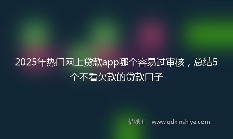 2025年热门网上贷款app哪个容易过审核，总结5个不看欠款的贷款口子