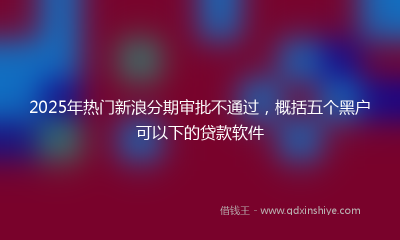 2025年热门新浪分期审批不通过，概括五个黑户可以下的贷款软件