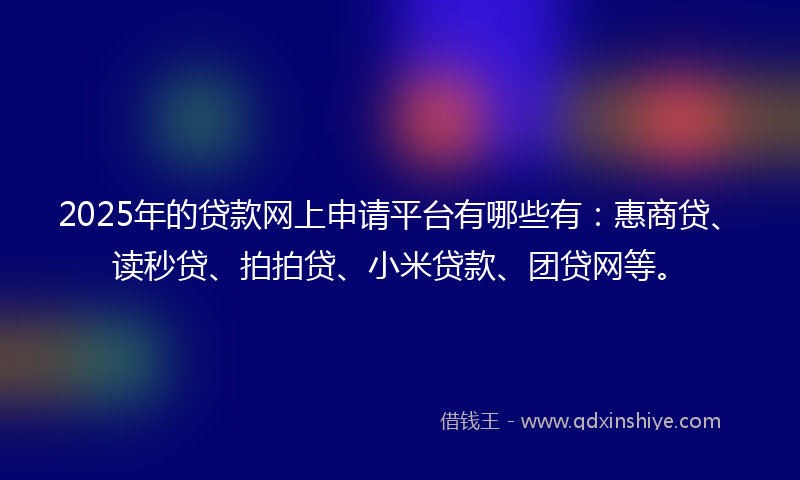 2025年的贷款网上申请平台有哪些有：惠商贷、读秒贷、拍拍贷、小米贷款、团贷网等。
