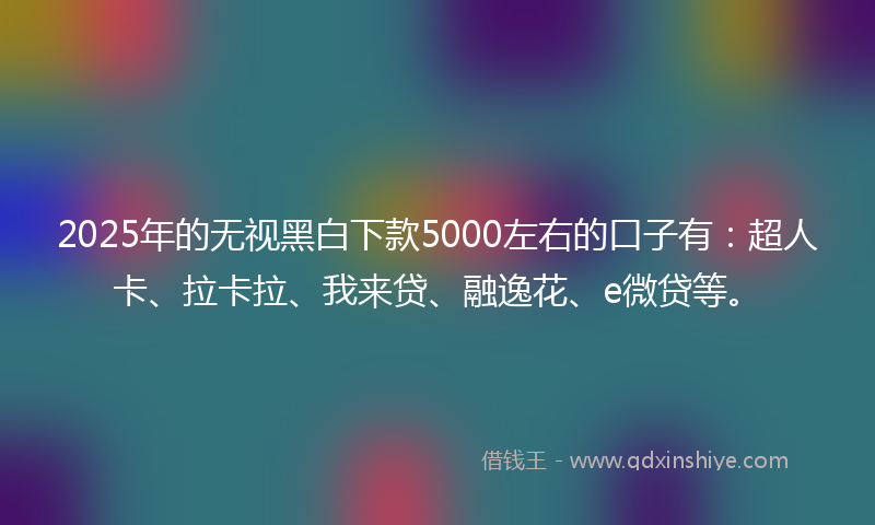 2025年的无视黑白下款5000左右的口子有：超人卡、拉卡拉、我来贷、融逸花、e微贷等。
