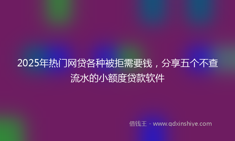2025年热门网贷各种被拒需要钱，分享五个不查流水的小额度贷款软件