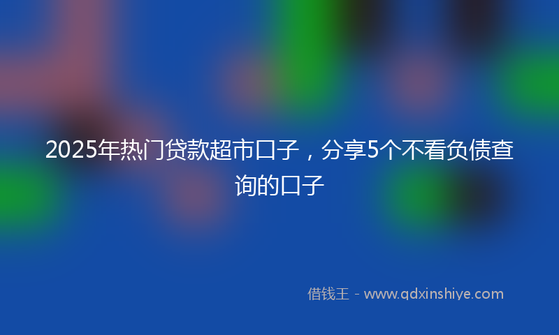 2025年热门贷款超市口子，分享5个不看负债查询的口子