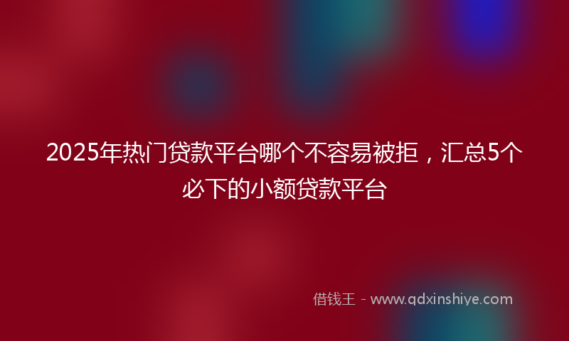 2025年热门贷款平台哪个不容易被拒，汇总5个必下的小额贷款平台