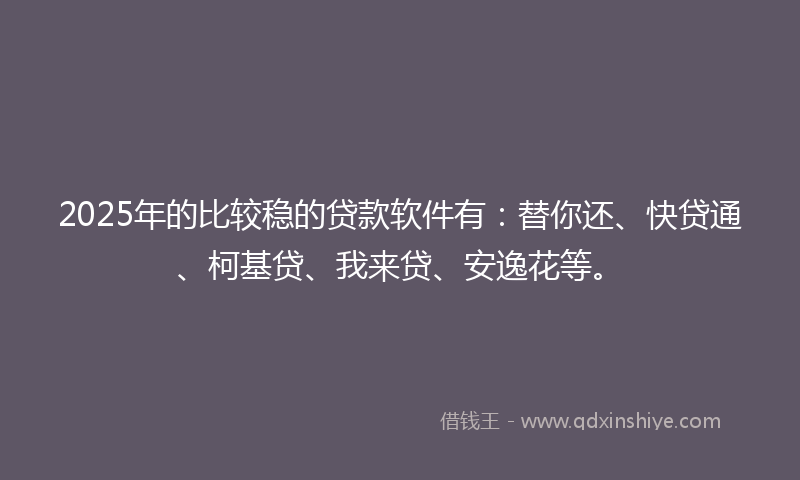 2025年的比较稳的贷款软件有：替你还、快贷通、柯基贷、我来贷、安逸花等。