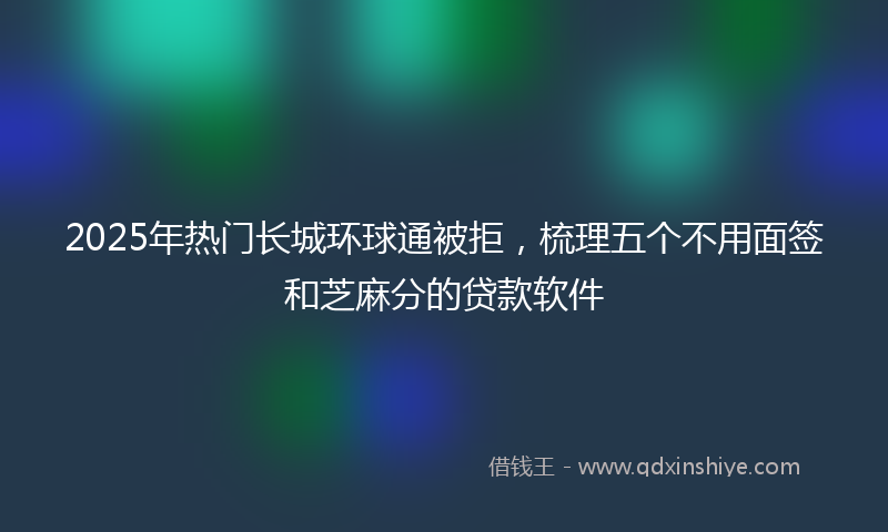 2025年热门长城环球通被拒，梳理五个不用面签和芝麻分的贷款软件