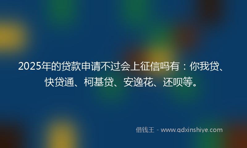 2025年的贷款申请不过会上征信吗有：你我贷、快贷通、柯基贷、安逸花、还呗等。