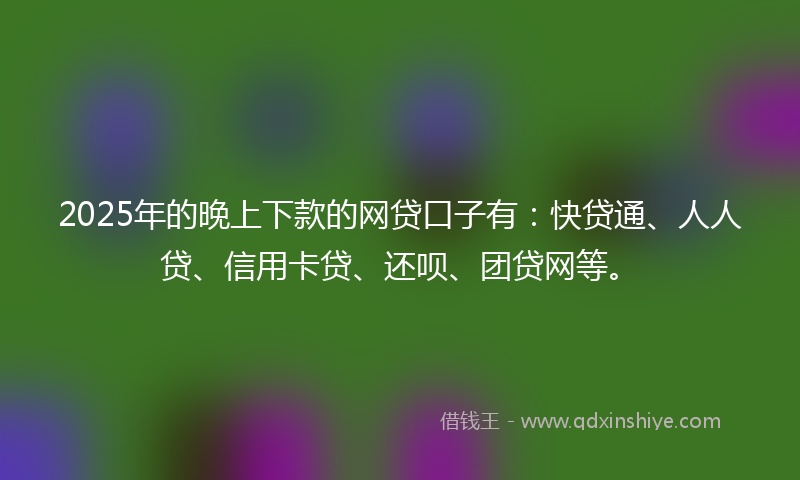 2025年的晚上下款的网贷口子有：快贷通、人人贷、信用卡贷、还呗、团贷网等。