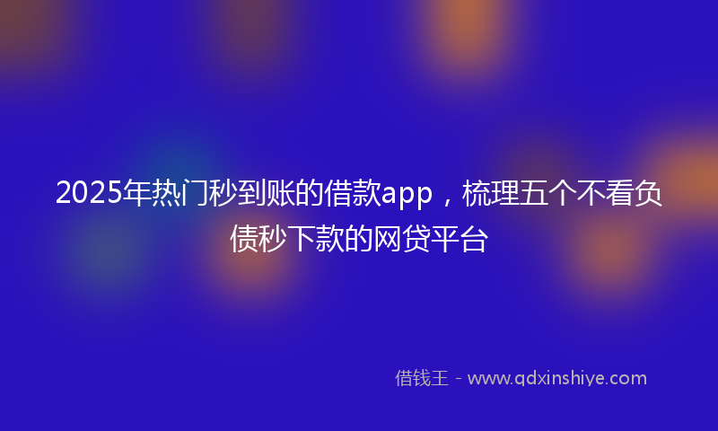2025年热门秒到账的借款app，梳理五个不看负债秒下款的网贷平台