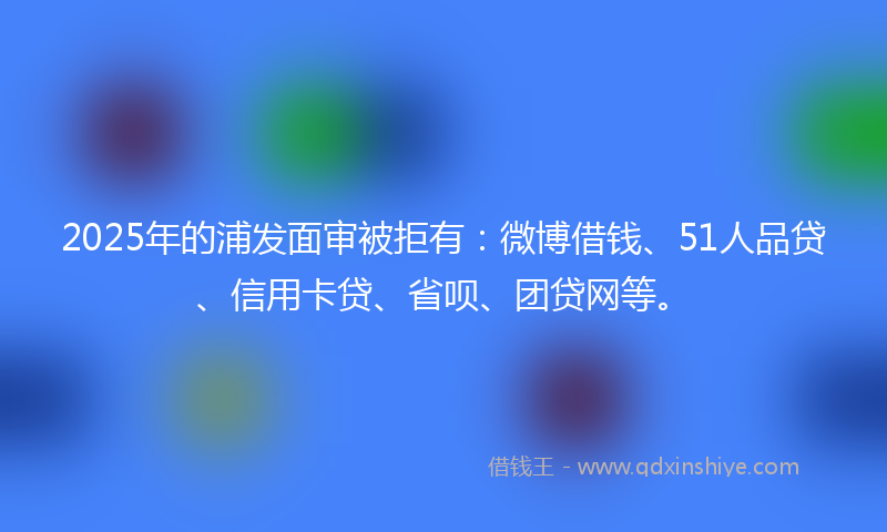 2025年的浦发面审被拒有：微博借钱、51人品贷、信用卡贷、省呗、团贷网等。