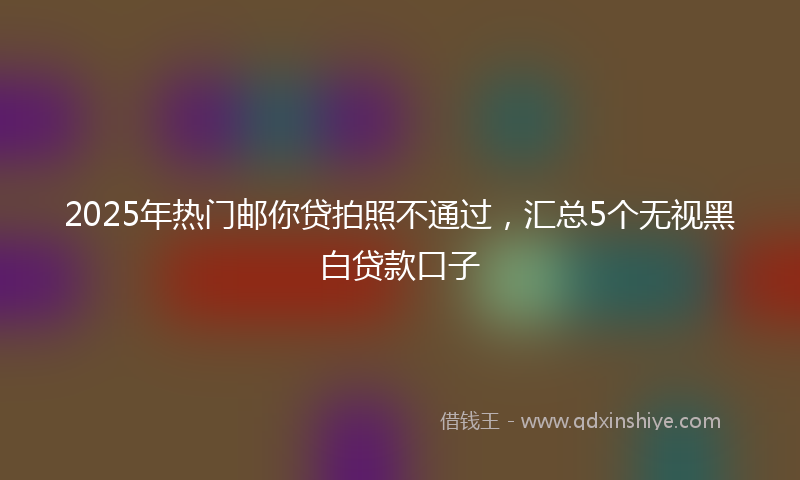 2025年热门邮你贷拍照不通过，汇总5个无视黑白贷款口子