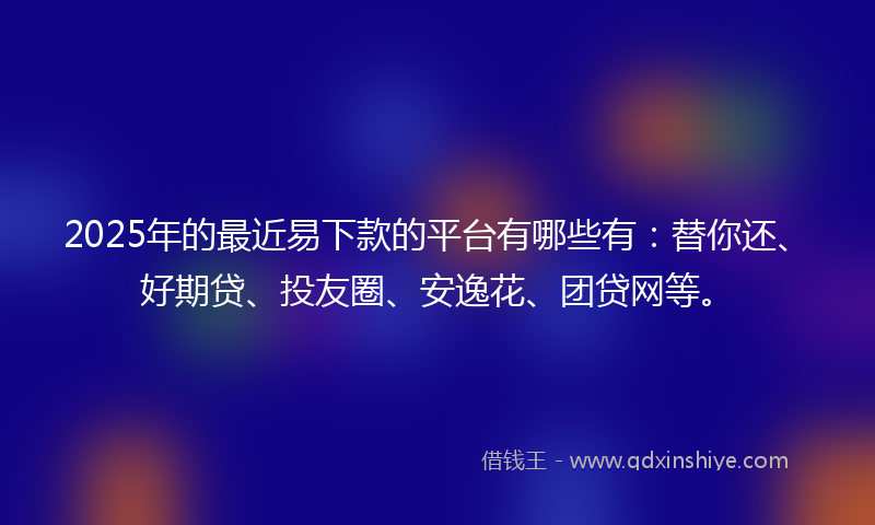 2025年的最近易下款的平台有哪些有：替你还、好期贷、投友圈、安逸花、团贷网等。