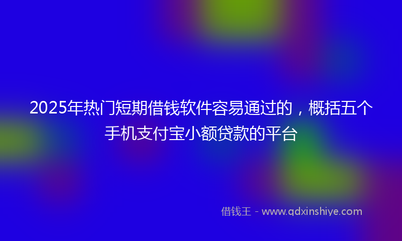 2025年热门短期借钱软件容易通过的，概括五个手机支付宝小额贷款的平台