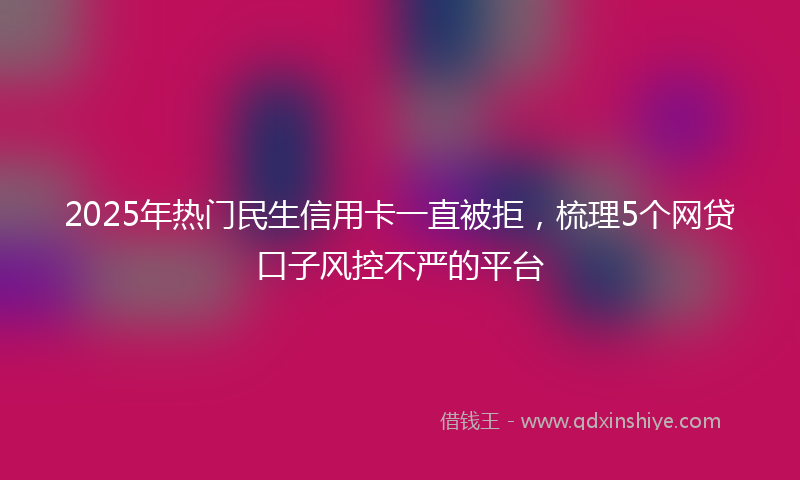 2025年热门民生信用卡一直被拒，梳理5个网贷口子风控不严的平台