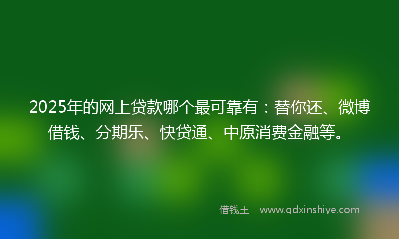 2025年的网上贷款哪个最可靠有：替你还、微博借钱、分期乐、快贷通、中原消费金融等。