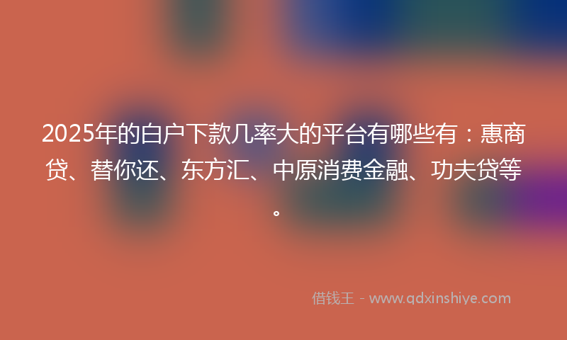 2025年的白户下款几率大的平台有哪些有：惠商贷、替你还、东方汇、中原消费金融、功夫贷等。