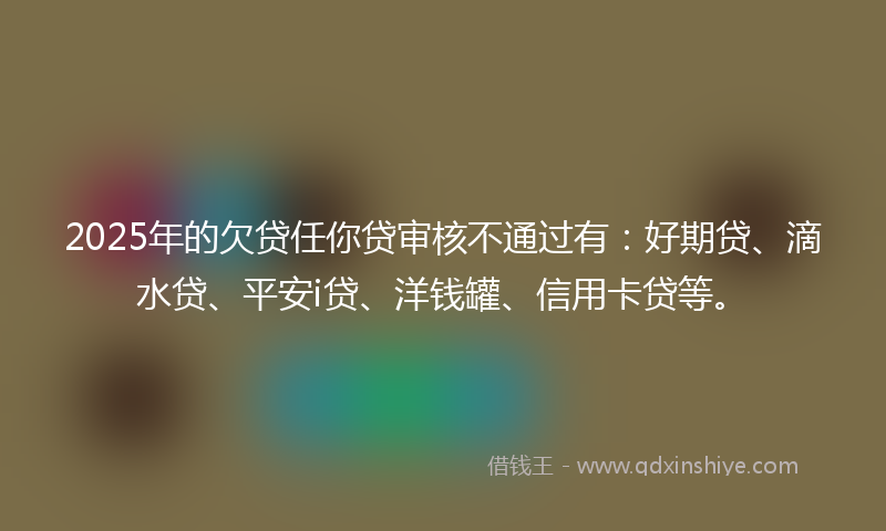 2025年的欠贷任你贷审核不通过有：好期贷、滴水贷、平安i贷、洋钱罐、信用卡贷等。