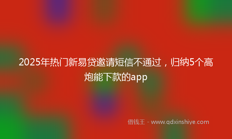2025年热门新易贷邀请短信不通过，归纳5个高炮能下款的app