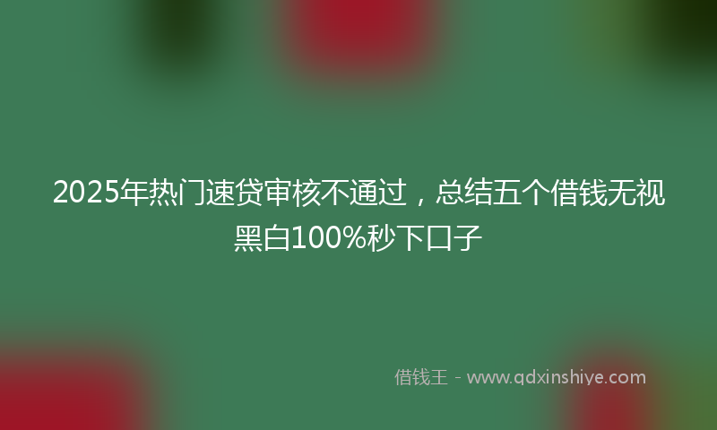 2025年热门速贷审核不通过，总结五个借钱无视黑白100%秒下口子
