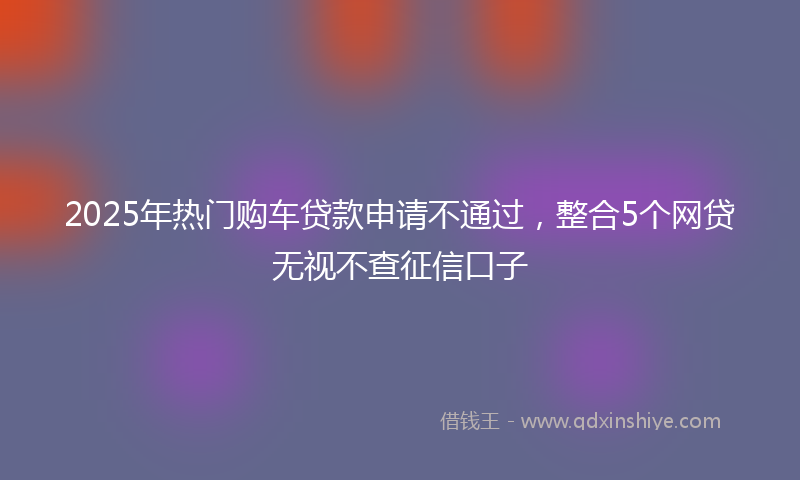 2025年热门购车贷款申请不通过，整合5个网贷无视不查征信口子