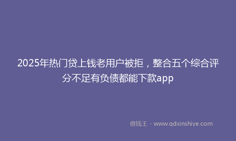 2025年热门贷上钱老用户被拒，整合五个综合评分不足有负债都能下款app